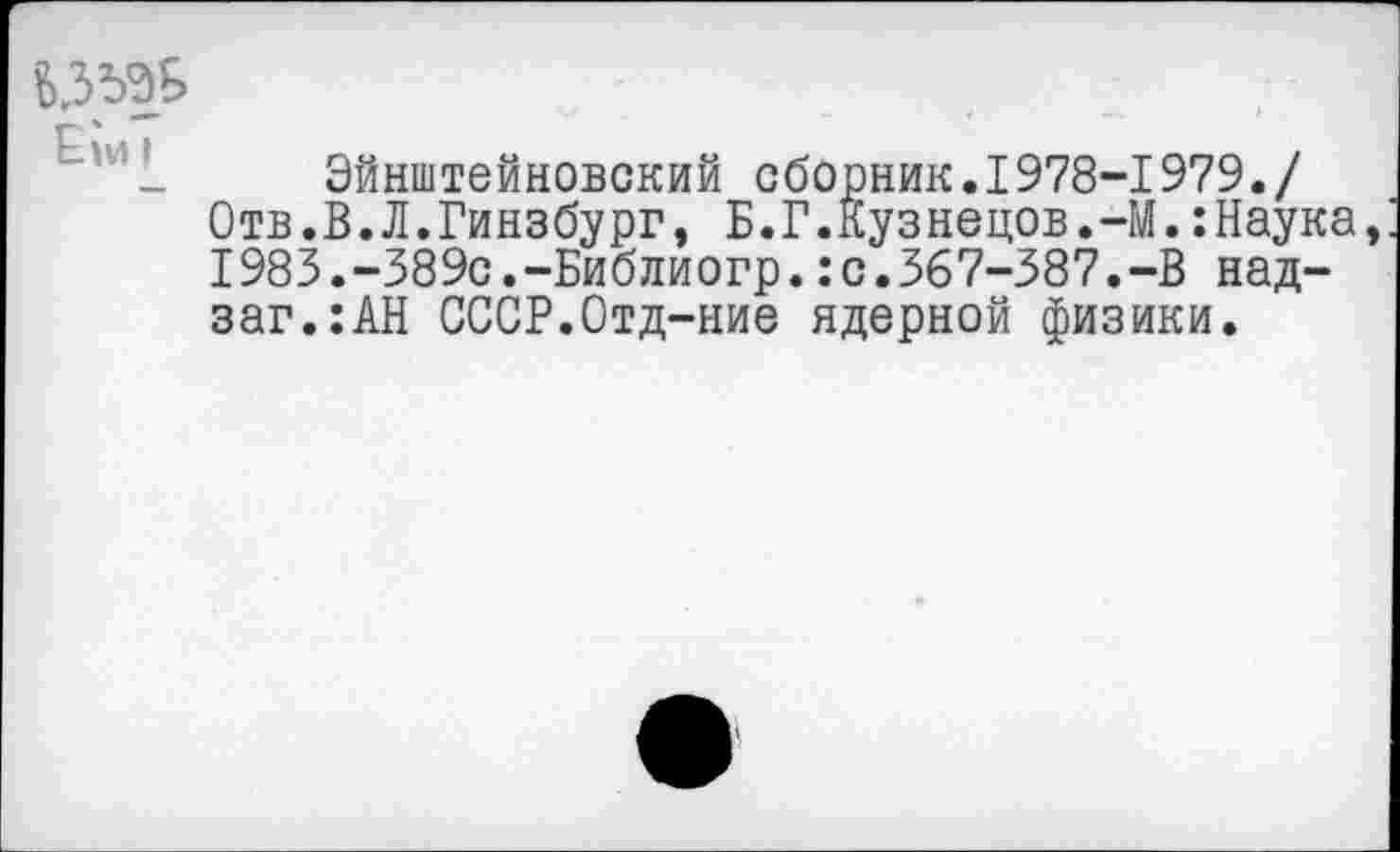 ﻿БЗЬЭБ
_ Эйнштейновский сборник.1978-1979./ Отв.В.Л.Гинзбург, Б.Г.Кузнецов.-М.:Наука, 1983.-389с.-Библиогр.:с.367-387.-В над-заг.:АН СССР.Отд-ние ядерной физики.